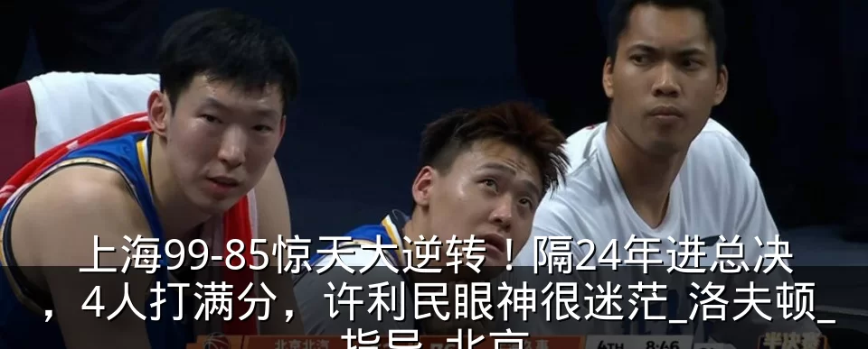 上海99-85惊天大逆转!隔24年进总决,4人打满分,许利民眼神很迷茫_洛夫顿_指导_北京